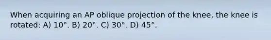 When acquiring an AP oblique projection of the knee, the knee is rotated: A) 10°. B) 20°. C) 30°. D) 45°.