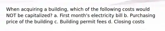 When acquiring a building, which of the following costs would NOT be capitalized? a. First month's electricity bill b. Purchasing price of the building c. Building permit fees d. Closing costs