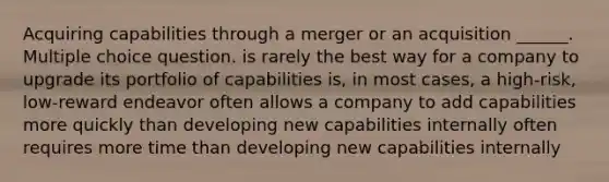 Acquiring capabilities through a merger or an acquisition ______. Multiple choice question. is rarely the best way for a company to upgrade its portfolio of capabilities is, in most cases, a high-risk, low-reward endeavor often allows a company to add capabilities more quickly than developing new capabilities internally often requires more time than developing new capabilities internally