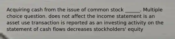 Acquiring cash from the issue of common stock ______. Multiple choice question. does not affect the income statement is an asset use transaction is reported as an investing activity on the statement of cash flows decreases stockholders' equity