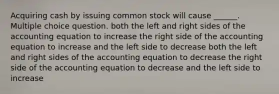 Acquiring cash by issuing common stock will cause ______. Multiple choice question. both the left and right sides of the accounting equation to increase the right side of the accounting equation to increase and the left side to decrease both the left and right sides of the accounting equation to decrease the right side of the accounting equation to decrease and the left side to increase