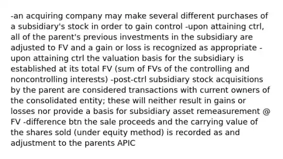 -an acquiring company may make several different purchases of a subsidiary's stock in order to gain control -upon attaining ctrl, all of the parent's previous investments in the subsidiary are adjusted to FV and a gain or loss is recognized as appropriate -upon attaining ctrl the valuation basis for the subsidiary is established at its total FV (sum of FVs of the controlling and noncontrolling interests) -post-ctrl subsidiary stock acquisitions by the parent are considered transactions with current owners of the consolidated entity; these will neither result in gains or losses nor provide a basis for subsidiary asset remeasurement @ FV -difference btn the sale proceeds and the carrying value of the shares sold (under equity method) is recorded as and adjustment to the parents APIC