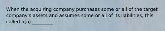 When the acquiring company purchases some or all of the target company's assets and assumes some or all of its liabilities, this called a(n) _________.