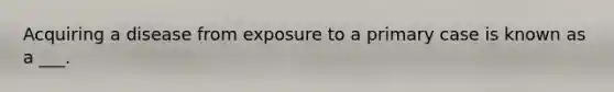 Acquiring a disease from exposure to a primary case is known as a ___.