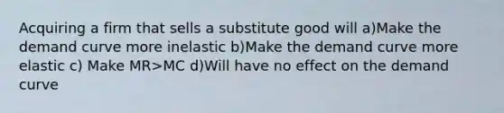 Acquiring a firm that sells a substitute good will a)Make the demand curve more inelastic b)Make the demand curve more elastic c) Make MR>MC d)Will have no effect on the demand curve