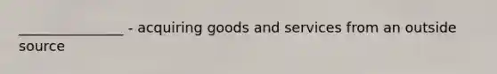 _______________ - acquiring goods and services from an outside source