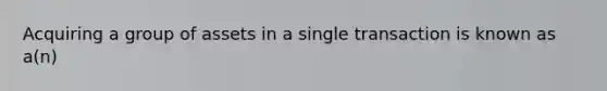 Acquiring a group of assets in a single transaction is known as a(n)