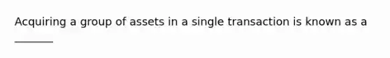 Acquiring a group of assets in a single transaction is known as a _______