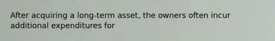 After acquiring a long-term asset, the owners often incur additional expenditures for