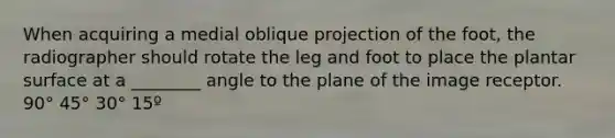 When acquiring a medial oblique projection of the foot, the radiographer should rotate the leg and foot to place the plantar surface at a ________ angle to the plane of the image receptor. 90° 45° 30° 15º