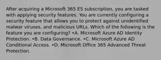 After acquiring a Microsoft 365 E5 subscription, you are tasked with applying security features. You are currently configuring a security feature that allows you to protect against unidentified malwar viruses, and malicious URLs. Which of the following is the feature you are configuring? •A. Microsoft Azure AD Identity Protection. •B. Data Governance. •C. Microsoft Azure AD Conditional Access. •D. Microsoft Office 365 Advanced Threat Protection.