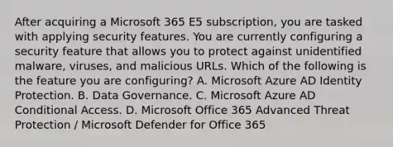 After acquiring a Microsoft 365 E5 subscription, you are tasked with applying security features. You are currently configuring a security feature that allows you to protect against unidentified malware, viruses, and malicious URLs. Which of the following is the feature you are configuring? A. Microsoft Azure AD Identity Protection. B. Data Governance. C. Microsoft Azure AD Conditional Access. D. Microsoft Office 365 Advanced Threat Protection / Microsoft Defender for Office 365