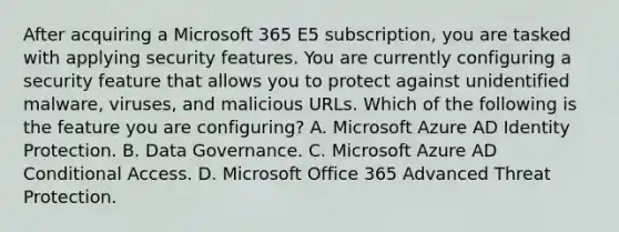 After acquiring a Microsoft 365 E5 subscription, you are tasked with applying security features. You are currently configuring a security feature that allows you to protect against unidentified malware, viruses, and malicious URLs. Which of the following is the feature you are configuring? A. Microsoft Azure AD Identity Protection. B. Data Governance. C. Microsoft Azure AD Conditional Access. D. Microsoft Office 365 Advanced Threat Protection.