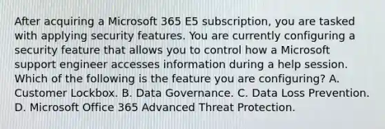 After acquiring a Microsoft 365 E5 subscription, you are tasked with applying security features. You are currently configuring a security feature that allows you to control how a Microsoft support engineer accesses information during a help session. Which of the following is the feature you are configuring? A. Customer Lockbox. B. Data Governance. C. Data Loss Prevention. D. Microsoft Office 365 Advanced Threat Protection.