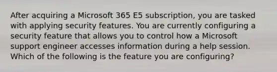 After acquiring a Microsoft 365 E5 subscription, you are tasked with applying security features. You are currently configuring a security feature that allows you to control how a Microsoft support engineer accesses information during a help session. Which of the following is the feature you are configuring?