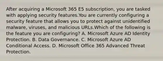 After acquiring a Microsoft 365 E5 subscription, you are tasked with applying security features.You are currently configuring a security feature that allows you to protect against unidentified malware, viruses, and malicious URLs.Which of the following is the feature you are configuring? A. Microsoft Azure AD Identity Protection. B. Data Governance. C. Microsoft Azure AD Conditional Access. D. Microsoft Office 365 Advanced Threat Protection.