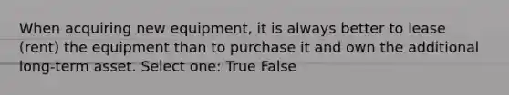 When acquiring new equipment, it is always better to lease (rent) the equipment than to purchase it and own the additional long-term asset. Select one: True False