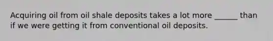 Acquiring oil from oil shale deposits takes a lot more ______ than if we were getting it from conventional oil deposits.