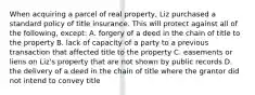 When acquiring a parcel of real property, Liz purchased a standard policy of title insurance. This will protect against all of the following, except: A. forgery of a deed in the chain of title to the property B. lack of capacity of a party to a previous transaction that affected title to the property C. easements or liens on Liz's property that are not shown by public records D. the delivery of a deed in the chain of title where the grantor did not intend to convey title