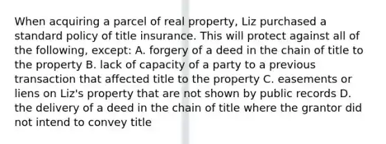 When acquiring a parcel of real property, Liz purchased a standard policy of title insurance. This will protect against all of the following, except: A. forgery of a deed in the chain of title to the property B. lack of capacity of a party to a previous transaction that affected title to the property C. easements or liens on Liz's property that are not shown by public records D. the delivery of a deed in the chain of title where the grantor did not intend to convey title