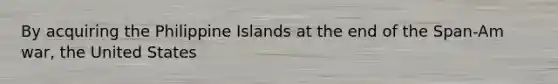 By acquiring the Philippine Islands at the end of the Span-Am war, the United States