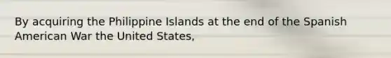 By acquiring the Philippine Islands at the end of the Spanish American War the United States,