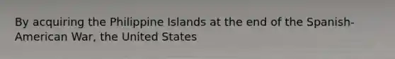 By acquiring the Philippine Islands at the end of the Spanish-American War, the United States