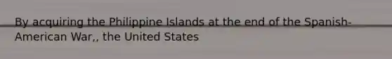 By acquiring the Philippine Islands at the end of the Spanish-American War,, the United States