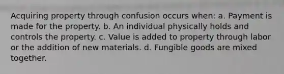 Acquiring property through confusion occurs when: a. Payment is made for the property. b. An individual physically holds and controls the property. c. Value is added to property through labor or the addition of new materials. d. Fungible goods are mixed together.