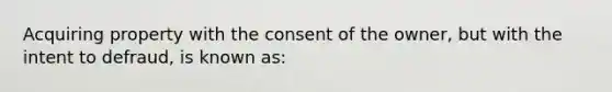 Acquiring property with the consent of the owner, but with the intent to defraud, is known as: