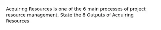 Acquiring Resources is one of the 6 main processes of project resource management. State the 8 Outputs of Acquiring Resources