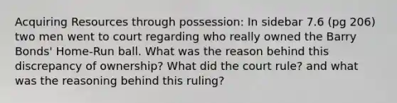 Acquiring Resources through possession: In sidebar 7.6 (pg 206) two men went to court regarding who really owned the Barry Bonds' Home-Run ball. What was the reason behind this discrepancy of ownership? What did the court rule? and what was the reasoning behind this ruling?