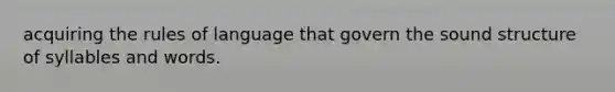 acquiring the rules of language that govern the sound structure of syllables and words.