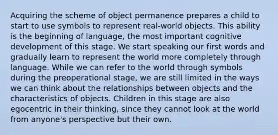 Acquiring the scheme of object permanence prepares a child to start to use symbols to represent real-world objects. This ability is the beginning of language, the most important cognitive development of this stage. We start speaking our first words and gradually learn to represent the world more completely through language. While we can refer to the world through symbols during the preoperational stage, we are still limited in the ways we can think about the relationships between objects and the characteristics of objects. Children in this stage are also egocentric in their thinking, since they cannot look at the world from anyone's perspective but their own.