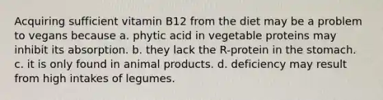 Acquiring sufficient vitamin B12 from the diet may be a problem to vegans because a. phytic acid in vegetable proteins may inhibit its absorption. b. they lack the R-protein in <a href='https://www.questionai.com/knowledge/kLccSGjkt8-the-stomach' class='anchor-knowledge'>the stomach</a>. c. it is only found in animal products. d. deficiency may result from high intakes of legumes.