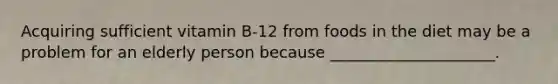Acquiring sufficient vitamin B-12 from foods in the diet may be a problem for an elderly person because _____________________.