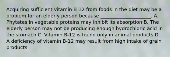 Acquiring sufficient vitamin B-12 from foods in the diet may be a problem for an elderly person because _____________________. A. Phytates in vegetable proteins may inhibit its absorption B. The elderly person may not be producing enough hydrochloric acid in the stomach C. Vitamin B-12 is found only in animal products D. A deficiency of vitamin B-12 may result from high intake of grain products