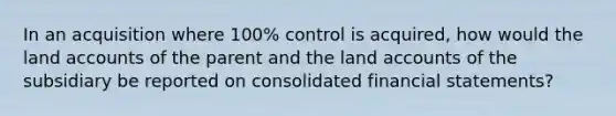 In an acquisition where 100% control is acquired, how would the land accounts of the parent and the land accounts of the subsidiary be reported on consolidated financial statements?