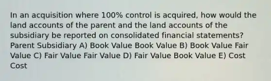 In an acquisition where 100% control is acquired, how would the land accounts of the parent and the land accounts of the subsidiary be reported on consolidated financial statements? Parent Subsidiary A) Book Value Book Value B) Book Value Fair Value C) Fair Value Fair Value D) Fair Value Book Value E) Cost Cost