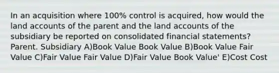 In an acquisition where 100% control is acquired, how would the land accounts of the parent and the land accounts of the subsidiary be reported on consolidated financial statements? Parent. Subsidiary A)Book Value Book Value B)Book Value Fair Value C)Fair Value Fair Value D)Fair Value Book Value' E)Cost Cost