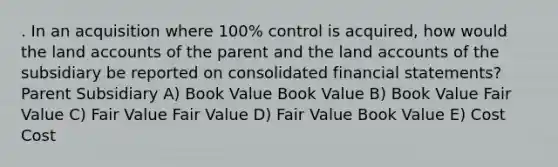 . In an acquisition where 100% control is acquired, how would the land accounts of the parent and the land accounts of the subsidiary be reported on consolidated financial statements? Parent Subsidiary A) Book Value Book Value B) Book Value Fair Value C) Fair Value Fair Value D) Fair Value Book Value E) Cost Cost