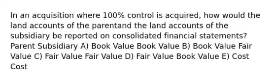 In an acquisition where 100% control is acquired, how would the land accounts of the parentand the land accounts of the subsidiary be reported on consolidated financial statements?Parent Subsidiary A) Book Value Book Value B) Book Value Fair Value C) Fair Value Fair Value D) Fair Value Book Value E) Cost Cost