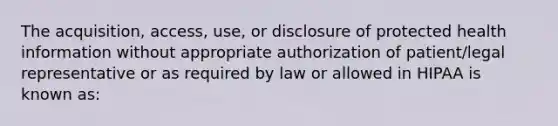 The acquisition, access, use, or disclosure of protected health information without appropriate authorization of patient/legal representative or as required by law or allowed in HIPAA is known as: