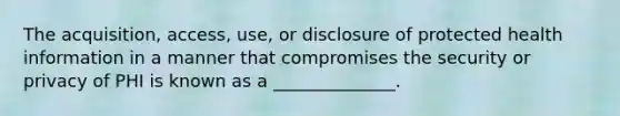 The acquisition, access, use, or disclosure of protected health information in a manner that compromises the security or privacy of PHI is known as a ______________.