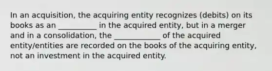 In an acquisition, the acquiring entity recognizes (debits) on its books as an __________ in the acquired entity, but in a merger and in a consolidation, the ____________ of the acquired entity/entities are recorded on the books of the acquiring entity, not an investment in the acquired entity.