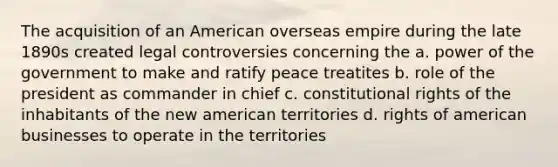 The acquisition of an American overseas empire during the late 1890s created legal controversies concerning the a. power of the government to make and ratify peace treatites b. role of the president as commander in chief c. constitutional rights of the inhabitants of the new american territories d. rights of american businesses to operate in the territories