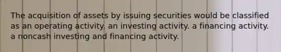 The acquisition of assets by issuing securities would be classified as an operating activity. an investing activity. a financing activity. a noncash investing and financing activity.