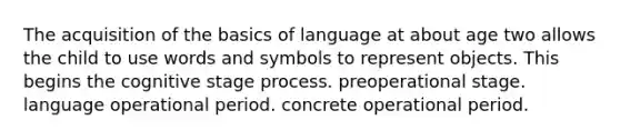 The acquisition of the basics of language at about age two allows the child to use words and symbols to represent objects. This begins the cognitive stage process. preoperational stage. language operational period. concrete operational period.