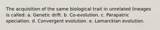 The acquisition of the same biological trait in unrelated lineages is called: a. Genetic drift. b. Co-evolution. c. Parapatric speciation. d. Convergent evolution. e. Lamarckian evolution.