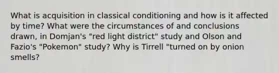 What is acquisition in <a href='https://www.questionai.com/knowledge/kI6awfNO2B-classical-conditioning' class='anchor-knowledge'>classical conditioning</a> and how is it affected by time? What were the circumstances of and conclusions drawn, in Domjan's "red light district" study and Olson and Fazio's "Pokemon" study? Why is Tirrell "turned on by onion smells?